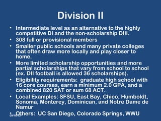 Division II
• Intermediate level as an alternative to the highly
competitive DI and the non-scholarship DIII.
• 308 full or provisional members
• Smaller public schools and many private colleges
that often draw more locally and play closer to
home.
• More limited scholarship opportunities and more
partial scholarships that vary from school to school
(ex. DII football is allowed 36 scholarships).
• Eligibility requirements: graduate high school with
16 core courses, earn a minimum 2.0 GPA, and a
combined 820 SAT or sum 68 ACT.
• Local Examples: SFSU, East Bay, Chico, Humboldt,
Sonoma, Monterey, Dominican, and Notre Dame de
Namur
• Others: UC San Diego, Colorado Springs, WWU09/16/13
 