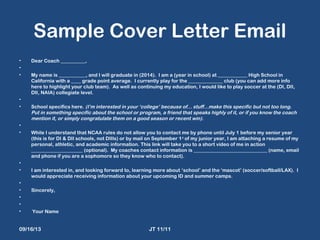 Sample Cover Letter Email
• Dear Coach __________,
•  
• My name is ___________, and I will graduate in (2014). I am a (year in school) at ____________ High School in
California with a ____ grade point average. I currently play for the ______________ club (you can add more info
here to highlight your club team). As well as continuing my education, I would like to play soccer at the (DI, DII,
DII, NAIA) collegiate level.
•  
• School specifics here. (I’m interested in your ‘college’ because of... stuff…make this specific but not too long.
Put in something specific about the school or program, a friend that speaks highly of it, or if you know the coach
mention it, or simply congratulate them on a good season or recent win).
•  
• While I understand that NCAA rules do not allow you to contact me by phone until July 1 before my senior year
(this is for DI & DII schools, not DIIIs) or by mail on September 1st
of my junior year, I am attaching a resume of my
personal, athletic, and academic information. This link will take you to a short video of me in action
_____________________ (optional). My coaches contact information is ______________________________ (name, email
and phone if you are a sophomore so they know who to contact).
•  
• I am interested in, and looking forward to, learning more about ‘school’ and the ‘mascot’ (soccer/softball/LAX). I
would appreciate receiving information about your upcoming ID and summer camps.
•  
• Sincerely,
•  
•  
• Your Name
09/16/13 JT 11/11
 