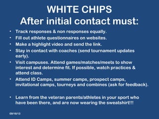 WHITE CHIPS
After initial contact must:
• Track responses & non responses equally.
• Fill out athlete questionnaires on websites.
• Make a highlight video and send the link.
• Stay in contact with coaches (send tournament updates
early).
• Visit campuses. Attend games/matches/meets to show
interest and determine fit. If possible, watch practices &
attend class.
• Attend ID Camps, summer camps, prospect camps,
invitational camps, tourneys and combines (ask for feedback).
• Learn from the veteran parents/athletes in your sport who
have been there, and are now wearing the sweatshirt!!!
09/16/13
 