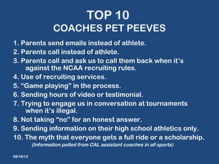 TOP 10
COACHES PET PEEVES
1. Parents send emails instead of athlete.
2. Parents call instead of athlete.
3. Parents call and ask us to call them back when it’s
against the NCAA recruiting rules.
4. Use of recruiting services.
5. “Game playing” in the process.
6. Sending hours of video or testimonial.
7. Trying to engage us in conversation at tournaments
when it’s illegal.
8. Not taking “no” for an honest answer.
9. Sending information on their high school athletics only.
10. The myth that everyone gets a full ride or a scholarship.
(Information polled from CAL assistant coaches in all sports)
09/16/13
 