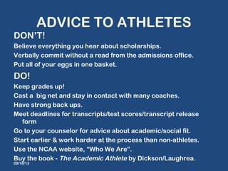 ADVICE TO ATHLETES
DON’T!
Believe everything you hear about scholarships.
Verbally commit without a read from the admissions office.
Put all of your eggs in one basket.
DO!
Keep grades up!
Cast a big net and stay in contact with many coaches.
Have strong back ups.
Meet deadlines for transcripts/test scores/transcript release
form
Go to your counselor for advice about academic/social fit.
Start earlier & work harder at the process than non-athletes.
Use the NCAA website, “Who We Are”.
Buy the book - The Academic Athlete by Dickson/Laughrea.
09/16/13
 