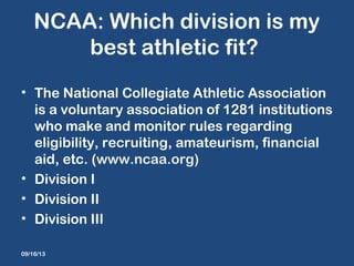 NCAA: Which division is my
best athletic fit?
• The National Collegiate Athletic Association
is a voluntary association of 1281 institutions
who make and monitor rules regarding
eligibility, recruiting, amateurism, financial
aid, etc. (www.ncaa.org)
• Division I
• Division II
• Division III
09/16/13
 