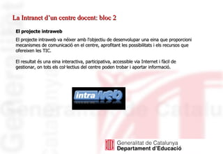 La Intranet d’un centre docent: bloc 2 El projecte intraweb El projecte intraweb va néixer amb l'objectiu de desenvolupar una eina que proporcioni mecanismes de comunicació en el centre, aprofitant les possibilitats i els recursos que ofereixen les TIC. El resultat és una eina interactiva, participativa, accessible via Internet i fàcil de gestionar, on tots els col·lectius del centre poden trobar i aportar informació.  