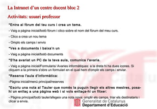 La Intranet d’un centre docent bloc 2 Activitats: usuari professor *Entra al fòrum del teu curs i crea un tema. - Vaig a pàgina inicial/botó fòrum i clico sobre el nom del fòrum del meu curs. - Clico a crea un nou tema - Omplo els camps i envio *Ves a documents i baixa‘n un  - Vaig a pàgina inicial/botó documents *S'ha avariat un PC de la teva aula, comunica l'avaria. - Vaig a pàgina inicial/Formularis/ Avaries informàtiques: a la dreta hi ha dues icones. Si cliquem a la primera s'obre un formulari en el qual hem d'omplir els camps i enviar. *Reserva l'aula d'informàtica: Pàgina inicial/menú principal/reserves *Escriu una nota al Tauler que només la puguin llegir els altres mestres, posa-hi un enllaç a una pàgina web i si vols enllaça-hi un fitxer: - Pàgina principal/botó tauler/afegeix una nota nova: omplir els camps, triar els destinataris i clicar a envia.   