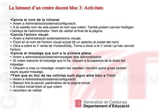 Canvia el nom de la Intranet - Anem a Administració/sistema/configuració - A la casella nom de web posem el nom que volem. També podem canviar l'eslògan i l'adreça de l'administrador. Hem de validar al final de la pàgina. Canvia l'entorn visual: - Anem a Administració/ sistema/entorns visuals - Fixa't en el nom de l'entorn visual actual (té un asterisc al costat del nom) - Clica a sobre la V verda de VoodooDolly. Torna a clicar a la V verda i ja has canviat l'entorn. Canvia el missatge que surt a la primera plana:   - Anem a administració/sistema/missatges dels administradors  - Si volem esborrar el missatge que hi ha, cliquem a la paperera de la dreta del missatge. - Cliquem a crea un missatge: omplim les caselles i decidim quins grups podran veure aquest missatge. *Fem que en lloc de les notícies surti algun altre bloc a l'inici - Anem a Administració/sistema/configuració - Baixem fins la secció: paràmetres de la pàgina inicial - A mòdul inicial triem el que volem. - recordem de validar   La Intranet d’un centre docent bloc 3: Activitats 