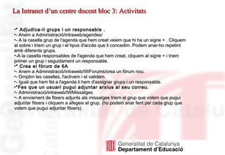 * Adjudica-li grups i un responsable . - Anem a Administració/intraweb/agendes/ - A la casella grup de l'agenda que hem creat veiem que hi ha un signe + . Cliquem al sobre i triem un grup i el tipus d'accés que li concedim. Podem anar-ho repetint amb diferents grups. -A la casella responsables de l'agenda que hem creat, cliquem al signe + i triem primer un grup i seguidament un responsable. * Crea el fòrum de 6A - Anem a Administració/intraweb/IWForums/crea un fòrum nou. - Omplim les caselles, l'activem i el validem. - Igual que hem fet a l'agenda li hem d'assignar grups i un responsable. *Fes que un usuari pugui adjuntar arxius al seu correu. - Administració/intraweb/IWMissatges - A enviament de fitxers adjunts als missatges triem el grup que volem que pugui adjuntar fitxers i cliquem a afegeix el grup. (ho podem anar fent per cada grup que volem que pugui adjuntar fitxers). La Intranet d’un centre docent bloc 3: Activitats 