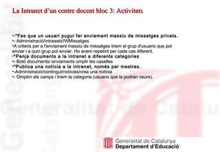 - *Fes que un usuari pugui fer enviament massiu de missatges privats. - Administració/intraweb/IWMissatges   A criteris per a l'enviament massiu de missatges triem el grup d'usuaris que pot enviar i a quin grup pot enviar. Ho anem repetint per cada cas diferent. *Penja documents a la intranet a diferents categories - Botó documents/ enviaments omplir les caselles  *Publica una notícia a la intranet, només per mestres. -Administració/contingut/notícies/crea una notícia - Omplim els camps i triem la categoria (usuaris que la podran veure). La Intranet d’un centre docent bloc 3: Activitats 