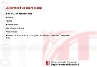 Bloc 1: XTEC recursos Web L'entorn Eines Centre tipus La intranet a Àgora Tendències Criteris de publicació de continguts. Llibre d'estil. Privacitat. Condicions d'ús La Intranet d’un centre docent 