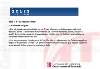 Bloc 1: XTEC recursos Web La intranet a Àgora A la pàgina de presentació del  servei Àgora  s'hi anuncia ja la propera extensió d'aquest servei i l'entrada en funcionament de “serveis d'intranet, fòrum, notícies i gestió documental, posant a disposició dels centres que ho desitgin una plataforma completa de tipus Intraweb 2.0.”  Una vegada aquest desplegament s'hagi fet efectiu, els centres de Catalunya podran disposar d'un entorn Moodle i un altre d'Intraweb interconnectats que podran cobrir un ampli ventall de les seves necessitats globals  