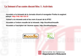 Accedeix a la intraweb de la Jornada clicant al navegador Firefox la següent adreçà:  http://192.168.130.15 Valida’t a la intraweb amb el teu nom d’usuari de la XTEC Accedeix a l’entorn moodle de la intraweb:  http://localhost/moodle Accedeix a l’escriptori de l’alumne  eyeos: http://localhost/eyeos La Intranet d’un centre docent bloc 1: Activitats 