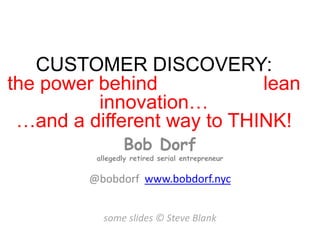 CUSTOMER DISCOVERY:
the power behind lean
innovation…
…and a different way to THINK!
Bob Dorf
allegedly retired serial entrepreneur
@bobdorf www.bobdorf.nyc
some slides © Steve Blank
 