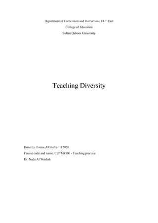 Department of Curriculum and Instruction / ELT Unit
College of Education
Sultan Qaboos University
Teaching Diversity
Done by: Fatma AlGhafri / 112028
Course code and name: CUTM4500 - Teaching practice
Dr. Nada Al Washah
 