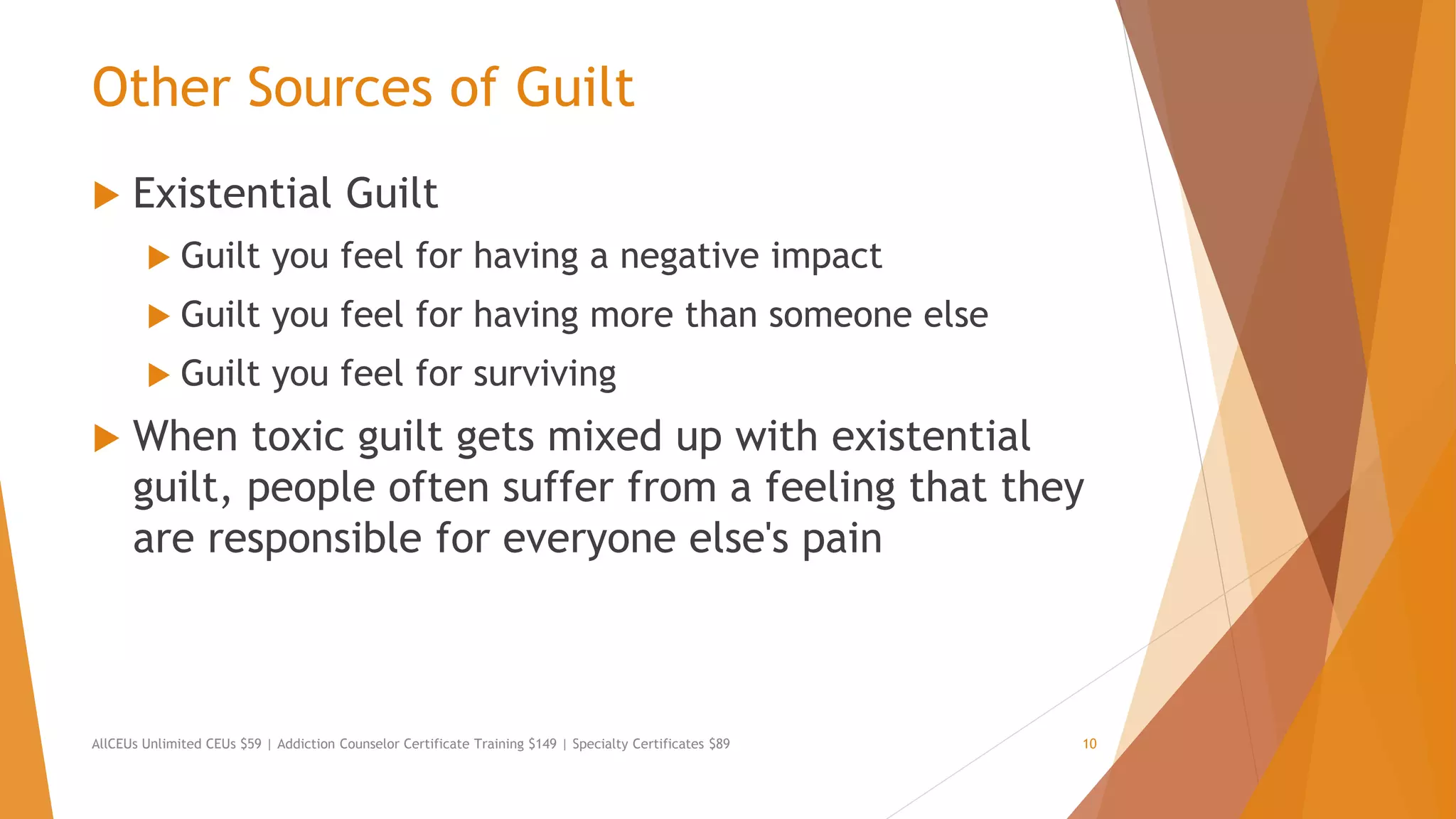 Other Sources of Guilt
 Existential Guilt
 Guilt you feel for having a negative impact
 Guilt you feel for having more than someone else
 Guilt you feel for surviving
 When toxic guilt gets mixed up with existential
guilt, people often suffer from a feeling that they
are responsible for everyone else's pain
AllCEUs Unlimited CEUs $59 | Addiction Counselor Certificate Training $149 | Specialty Certificates $89 10
 