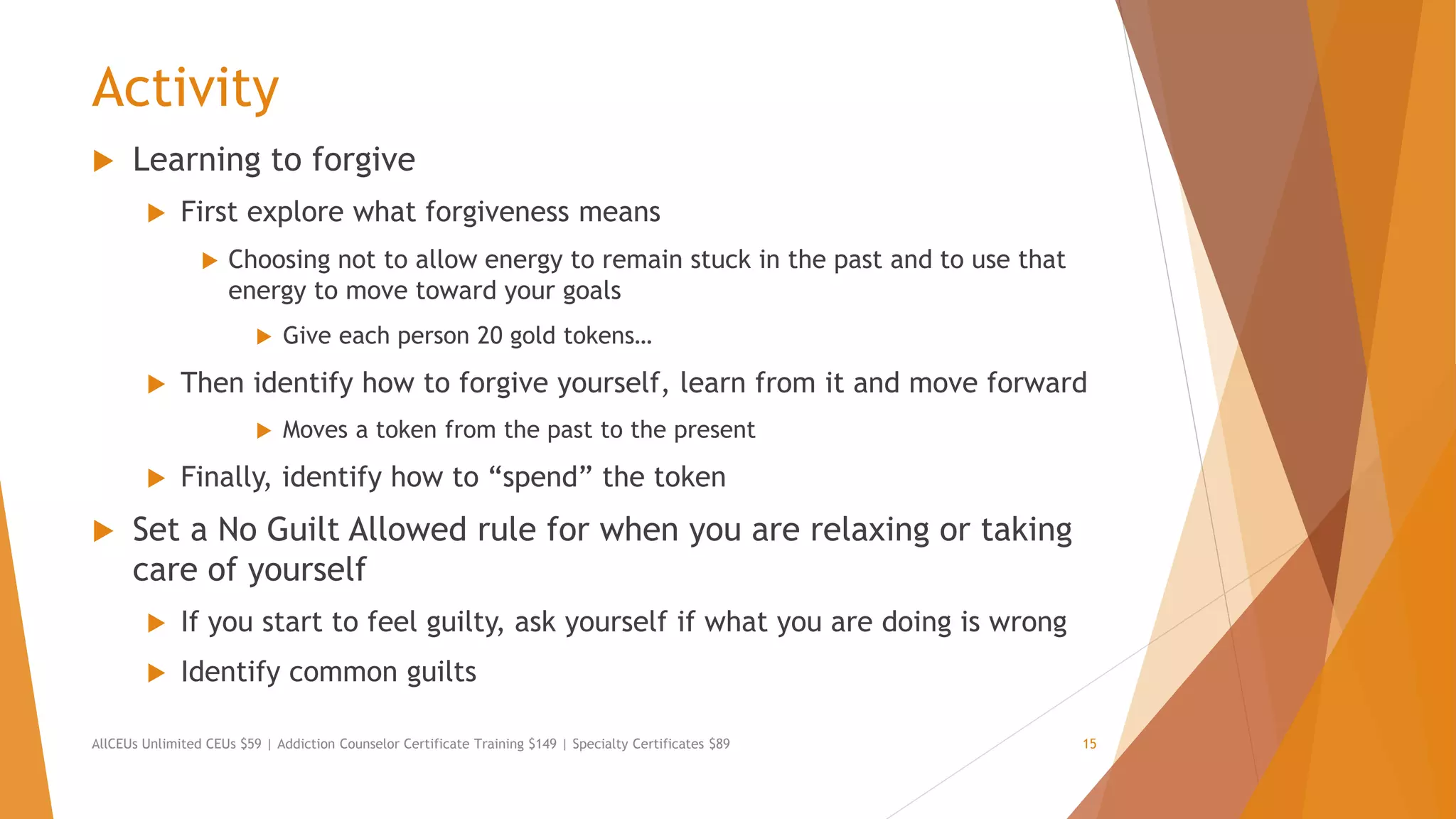 Activity
 Learning to forgive
 First explore what forgiveness means
 Choosing not to allow energy to remain stuck in the past and to use that
energy to move toward your goals
 Give each person 20 gold tokens…
 Then identify how to forgive yourself, learn from it and move forward
 Moves a token from the past to the present
 Finally, identify how to “spend” the token
 Set a No Guilt Allowed rule for when you are relaxing or taking
care of yourself
 If you start to feel guilty, ask yourself if what you are doing is wrong
 Identify common guilts
AllCEUs Unlimited CEUs $59 | Addiction Counselor Certificate Training $149 | Specialty Certificates $89 15
 