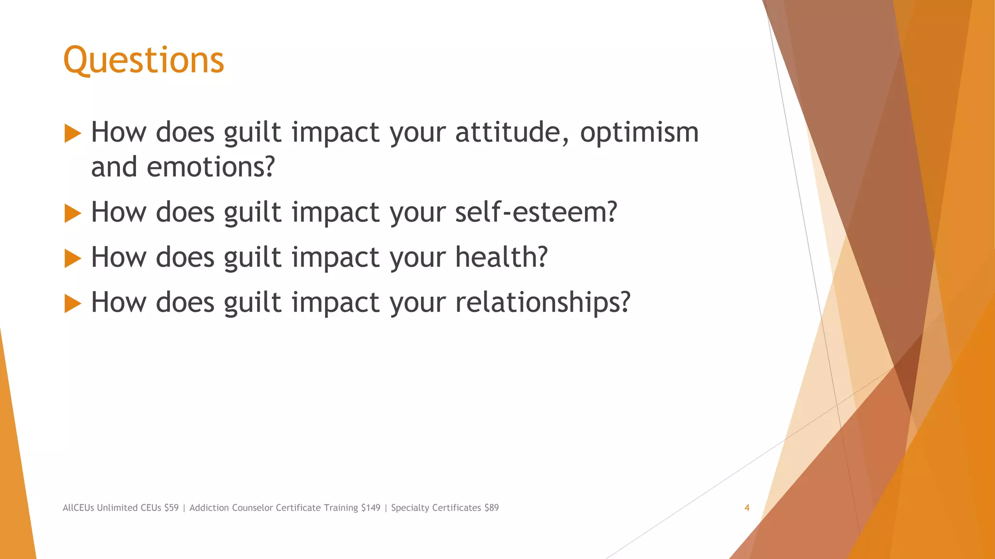 Questions
 How does guilt impact your attitude, optimism
and emotions?
 How does guilt impact your self-esteem?
 How does guilt impact your health?
 How does guilt impact your relationships?
AllCEUs Unlimited CEUs $59 | Addiction Counselor Certificate Training $149 | Specialty Certificates $89 4
 