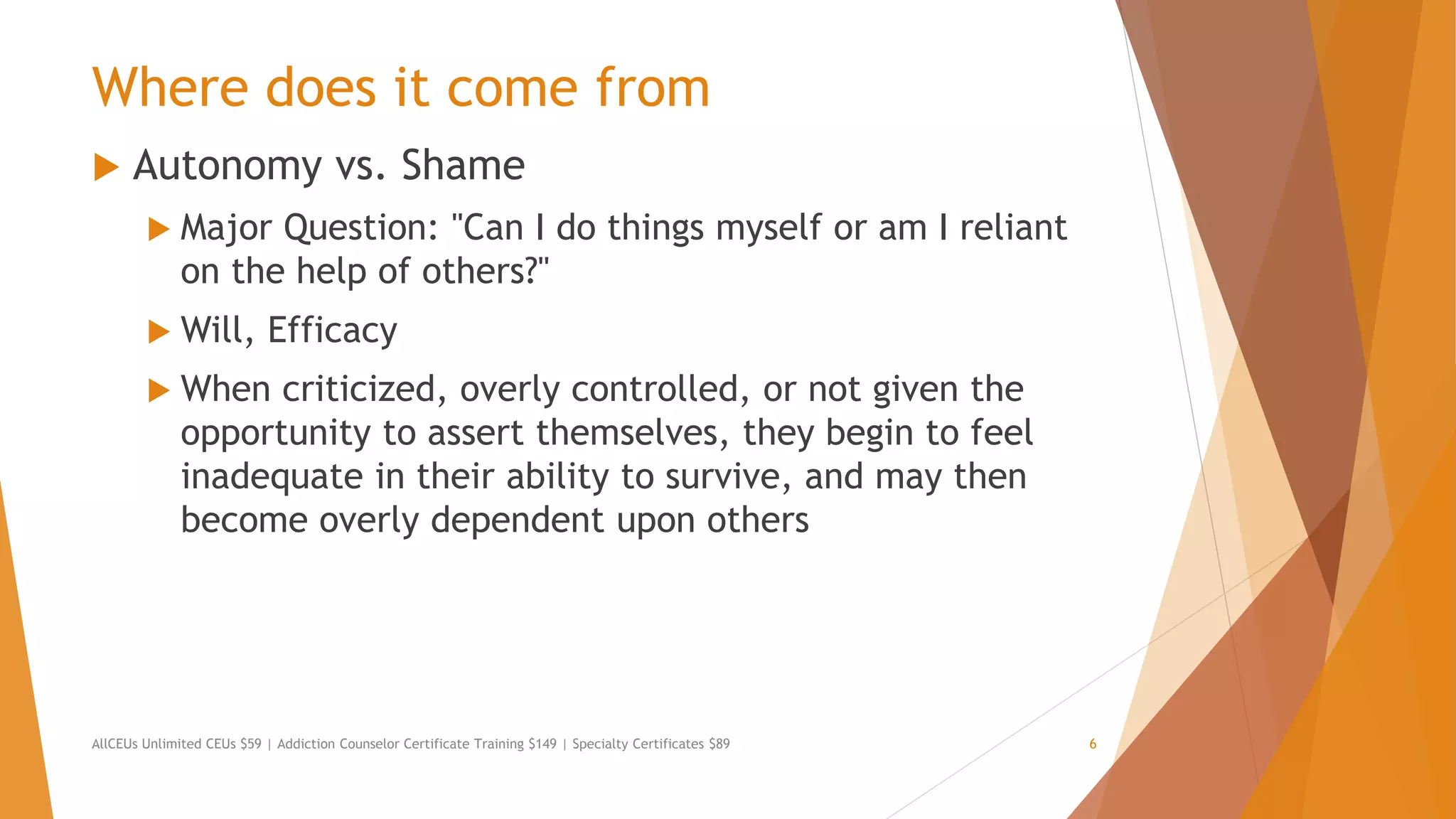 Where does it come from
 Autonomy vs. Shame
 Major Question: "Can I do things myself or am I reliant
on the help of others?"
 Will, Efficacy
 When criticized, overly controlled, or not given the
opportunity to assert themselves, they begin to feel
inadequate in their ability to survive, and may then
become overly dependent upon others
AllCEUs Unlimited CEUs $59 | Addiction Counselor Certificate Training $149 | Specialty Certificates $89 6
 
