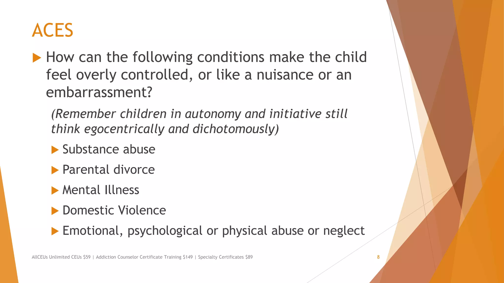 ACES
 How can the following conditions make the child
feel overly controlled, or like a nuisance or an
embarrassment?
(Remember children in autonomy and initiative still
think egocentrically and dichotomously)
 Substance abuse
 Parental divorce
 Mental Illness
 Domestic Violence
 Emotional, psychological or physical abuse or neglect
AllCEUs Unlimited CEUs $59 | Addiction Counselor Certificate Training $149 | Specialty Certificates $89 8
 