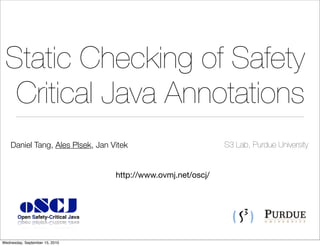 Static Checking of Safety
  Critical Java Annotations
    Daniel Tang, Ales Plsek, Jan Vitek                         S3 Lab, Purdue University


                                   http://www.ovmj.net/oscj/



        oSCJ
       Open Safety-Critical Java



Wednesday, September 15, 2010
 
