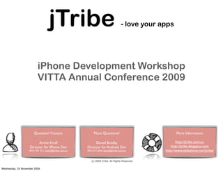jTribe                                           - love your apps




                          iPhone Development Workshop
                          VITTA Annual Conference 2009




                       Question? Contact                    More Questions?                             More Information

                          Armin Kroll                       Daniel Bradby                               http://jtribe.com.au
                    Director for iPhone Dev            Director for Android Dev                     http://jtribe.blogspot.com
                   0423 781 521, armin@jtribe.com.au   0432 012 664, daniel@jtribe.com.au        http://www.slideshare.net/jtribe/

                                                          (c) 2009 jTribe, All Rights Reserved

Wednesday, 25 November 2009
 