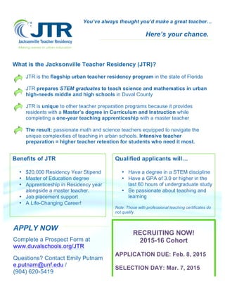 You’ve always thought you’d make a great teacher… 
Here’s your chance. 
What is the Jacksonville Teacher Residency (JTR)? 
JTR is the flagship urban teacher residency program in the state of Florida 
JTR prepares STEM graduates to teach science and mathematics in urban 
high-needs middle and high schools in Duval County 
JTR is unique to other teacher preparation programs because it provides 
residents with a Master’s degree in Curriculum and Instruction while 
completing a one-year teaching apprenticeship with a master teacher 
The result: passionate math and science teachers equipped to navigate the 
unique complexities of teaching in urban schools. Intensive teacher 
preparation = higher teacher retention for students who need it most. 
Benefits of JTR 
• $20,000 Residency Year Stipend 
• Master of Education degree 
• Apprenticeship in Residency year 
alongside a master teacher. 
• Job placement support 
• A Life-Changing Career! 
APPLY NOW 
Complete a Prospect Form at 
www.duvalschools.org/JTR 
Questions? Contact Emily Putnam 
e.putnam@unf.edu / 
(904) 620-5419 
Qualified applicants will… 
• Have a degree in a STEM discipline 
• Have a GPA of 3.0 or higher in the 
last 60 hours of undergraduate study 
• Be passionate about teaching and 
learning 
Note: Those with professional teaching certificates do 
not qualify. 
RECRUITING NOW! 
2015-16 Cohort 
APPLICATION DUE: Feb. 8, 2015 
SELECTION DAY: Mar. 7, 2015 
