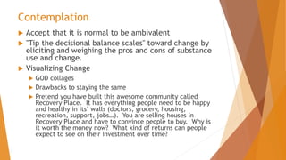 Contemplation
 Accept that it is normal to be ambivalent
 "Tip the decisional balance scales" toward change by
eliciting and weighing the pros and cons of substance
use and change.
 Visualizing Change
 GOD collages
 Drawbacks to staying the same
 Pretend you have built this awesome community called
Recovery Place. It has everything people need to be happy
and healthy in its’ walls (doctors, grocery, housing,
recreation, support, jobs…). You are selling houses in
Recovery Place and have to convince people to buy. Why is
it worth the money now? What kind of returns can people
expect to see on their investment over time?
 