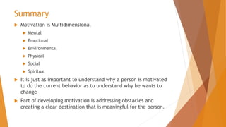 Summary
 Motivation is Multidimensional
 Mental
 Emotional
 Environmental
 Physical
 Social
 Spiritual
 It is just as important to understand why a person is motivated
to do the current behavior as to understand why he wants to
change
 Part of developing motivation is addressing obstacles and
creating a clear destination that is meaningful for the person.
 