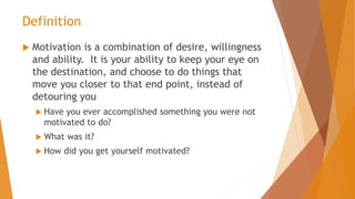 Definition
 Motivation is a combination of desire, willingness
and ability. It is your ability to keep your eye on
the destination, and choose to do things that
move you closer to that end point, instead of
detouring you
 Have you ever accomplished something you were not
motivated to do?
 What was it?
 How did you get yourself motivated?
 