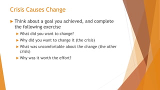 Crisis Causes Change
 Think about a goal you achieved, and complete
the following exercise
 What did you want to change?
 Why did you want to change it (the crisis)
 What was uncomfortable about the change (the other
crisis)
 Why was it worth the effort?
 