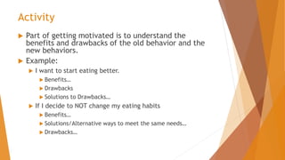 Activity
 Part of getting motivated is to understand the
benefits and drawbacks of the old behavior and the
new behaviors.
 Example:
 I want to start eating better.
 Benefits…
 Drawbacks
 Solutions to Drawbacks…
 If I decide to NOT change my eating habits
 Benefits…
 Solutions/Alternative ways to meet the same needs…
 Drawbacks…
 