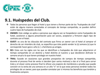 9.1. Huéspedes del Club.
 Todas las personas que llegan al hotel y que vienen a formar parte de los “huéspedes de club”
están de alguna manera conectadas al concepto de tiempo compartido, se pueden definir
cuatro tipos de huéspedes de club:
 OWNER: Este código se aplica a personas que alguna vez se hospedaron como huéspedes de
hotel, asistieron a alguna presentación para ser socios, aceptaron y firmaron algún tipo de
contrato con el hotel.
 GUEST: es una de las cláusulas del contrato que firma un owner con el hotel al comprar el
derecho de ser miembro de club, se específica que éste podrá vender la (s) semana (s) que le
corresponde hacer goce x año (s ) a familiares ya amigos.
 RCI: Estas son las siglas con las que se identifican a huéspedes de club que adquirieron el
tiempo compartido en un destino y hotel distinto al nuestro y que decidieron disfrutar la
semana anual a la que tienen privilegio en nuestro hotel.
 TRIAL: Sucede en ocasiones que grandes prospectos de compra de tiempo compartido,
durante el proceso final de venta ni deciden (por varios motivos) a dar el sí final para cerrar
trato y el closer como proceso final le ofrece una especie de membresía a prueba que puede
consistir en la venta de una semana en un año “x” en la que estas personas tendrán todos los
privilegios de un owner, para que puedan constatar por sí mismos los beneficios que tendrán y
finalmente compren.
 
