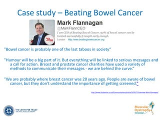 Case study – Beating Bowel Cancer


"Bowel cancer is probably one of the last taboos in society“

"Humour will be a big part of it. But everything will be linked to serious messages and
   a call for action. Breast and prostate cancer charities have used a variety of
   methods to communicate their messages - we are behind the curve.“

"We are probably where breast cancer was 20 years ago. People are aware of bowel
  cancer, but they don't understand the importance of getting screened.”
                                                 http://www.thirdsector.co.uk/Communications/article/1079177/Interview-Mark-Flannagan/
 