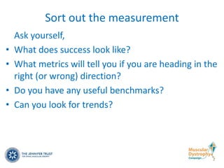 Sort out the measurement
    Ask yourself,
•   What does success look like?
•   What metrics will tell you if you are heading in the
    right (or wrong) direction?
•   Do you have any useful benchmarks?
•   Can you look for trends?
 