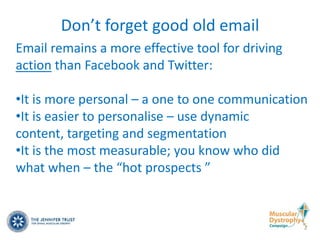 Don’t forget good old email
Email remains a more effective tool for driving
action than Facebook and Twitter:

•It is more personal – a one to one communication
•It is easier to personalise – use dynamic
content, targeting and segmentation
•It is the most measurable; you know who did
what when – the “hot prospects ”
 