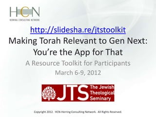 http://slidesha.re/jtstoolkit
Making Torah Relevant to Gen Next:
     You’re the App for That
    A Resource Toolkit for Participants
                      March 6-9, 2012




      Copyright 2012. HCN-Herring Consulting Network. All Rights Reserved.
 