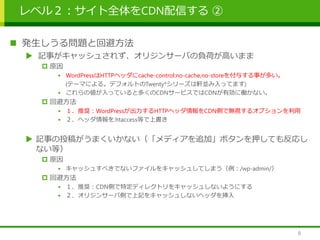 レベル２：サイト全体をCDN配信する ②
 発生しうる問題と回避方法
 記事がキャッシュされず、オリジンサーバの負荷が高いまま
 原因
• WordPressはHTTPヘッダにcache-control:no-cache,no-storeを付与する事が多い。
(テーマによる。デフォルトのTwenty*シリーズは軒並み入ってます)
• これらの値が入っていると多くのCDNサービスではCDNが有効に働かない。
 回避方法
• １．推奨：WordPressが出力するHTTPヘッダ情報をCDN側で無視するオプションを利用
• ２．ヘッダ情報を.htaccess等で上書き
 記事の投稿がうまくいかない（「メディアを追加」ボタンを押しても反応し
ない等）
 原因
• キャッシュすべきでないファイルをキャッシュしてしまう（例：/wp-admin/）
 回避方法
• １．推奨：CDN側で特定ディレクトリをキャッシュしないようにする
• ２．オリジンサーバ側で上記をキャッシュしないヘッダを挿入
8
 