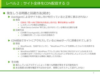 レベル２：サイト全体をCDN配信する ③
 発生しうる問題と回避方法(続き)
 UserAgentによるサイト出し分けを行っていると正常に表示されない
 原因
• CDNは「同一URLで別のものを出し分ける」事が出来ないor苦手
• レスポンシブの場合は問題なし
• “Multi Device Switcher”等で出し分けを行っている場合は注意が必要
 回避方法
• CDN側でUserAgent出し分け機能を利用する
• この機能を持っていないCDNも多数あり
 CDN経由でサイトにアクセスしているとWebサーバに誘導されてしまう
 原因
• WordPressは、生成するリンクに、”WordPressアドレス”を使用したフルパスを利用する
 回避方法
• WordPressの設定で” WordPress アドレス (URL)”をCDNに向けるドメインのURLを入力
• CDN側ではサーバのグローバルIPアドレスにHostヘッダを付与した上でコンテンツを取得
• この機能が利用可能かは事前に確認した方が良い
 その他
 導入しているプラグインによって様々な問題が発生する可能性あり
 ある程度は仕様を確認すれば分かるが、実際にはテストして試すしかない
9
 