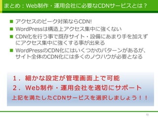  アクセスのピーク対策ならCDN!
 WordPressは構造上アクセス集中に強くない
 CDN化を行う事で既存サイト・設備にあまり手を加えず
にアクセス集中に強くする事が出来る
 WordPressのCDN化にはいくつかのパターンがあるが、
サイト全体のCDN化には多くのノウハウが必要となる
まとめ：Web制作・運用会社に必要なCDNサービスとは？
10
 