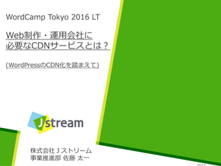WordCamp Tokyo 2016 LT
Web制作・運用会社に
必要なCDNサービスとは？
(WordPressのCDN化を踏まえて)
株式会社Ｊストリーム
事業推進部 佐藤 太一
2016.9
 