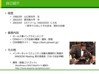 自己紹介
1
• 経歴
• 1980/09 山口県光市 生
• 2003/03 鹿児島大学 卒
• 2003/04 Jストリーム（AS24253）に入社
～新卒で入社してそのまま、現在も在籍
• 業務内容
• セールス兼インフラエンジニア
• CDNのインフラ全般の構築・運用・管理
• CDN情報サイト： https://tech.jstream.jp/
• その他
• インターネットコミュニティ活動も積極的に実施中
JANOG38 Meeting 実行委員長（7/6-7/8@沖縄）
• 趣味：楽器(ファゴット)
WordPress+CDNでWebサイト運営中
http://www.aoyama-symphony.com/
 