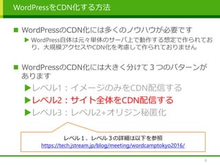 WordPressをCDN化する方法
 WordPressのCDN化には多くのノウハウが必要です
 WordPress自体は元々単体のサーバ上で動作する想定で作られてお
り、大規模アクセスやCDN化を考慮して作られておりません
 WordPressのCDN化には大きく分けて３つのパターンが
あります
レベル1：イメージのみをCDN配信する
レベル2：サイト全体をCDN配信する
レベル3：レベル2+オリジン秘匿化
6
レベル１、レベル３の詳細は以下を参照
https://tech.jstream.jp/blog/meeting/wordcamptokyo2016/
 
