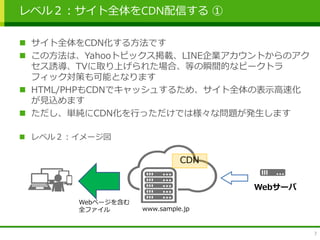 レベル２：サイト全体をCDN配信する ①
 サイト全体をCDN化する方法です
 この方法は、Yahooトピックス掲載、LINE企業アカウントからのアク
セス誘導、TVに取り上げられた場合、等の瞬間的なピークトラ
フィック対策も可能となります
 HTML/PHPもCDNでキャッシュするため、サイト全体の表示高速化
が見込めます
 ただし、単純にCDN化を行っただけでは様々な問題が発生します
 レベル２：イメージ図
7
CDN
Webサーバ
Webページを含む
全ファイル www.sample.jp
 
