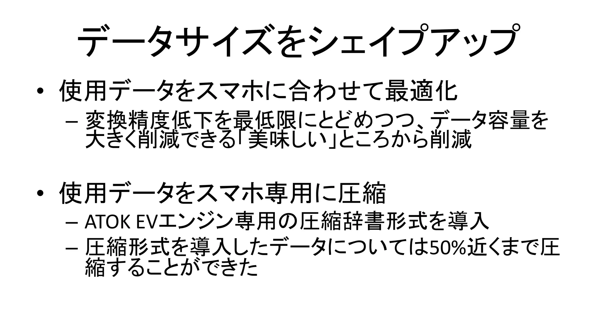 データサイズをシェイプアップ
• 使用データをスマホに合わせて最適化
– 変換精度低下を最低限にとどめつつ、データ容量を
大きく削減できる「美味しい」ところから削減
• 使用データをスマホ専用に圧縮
– ATOK EVエンジン専用の圧縮辞書形式を導入
– 圧縮形式を導入したデータについては50%近くまで圧
縮することができた
 