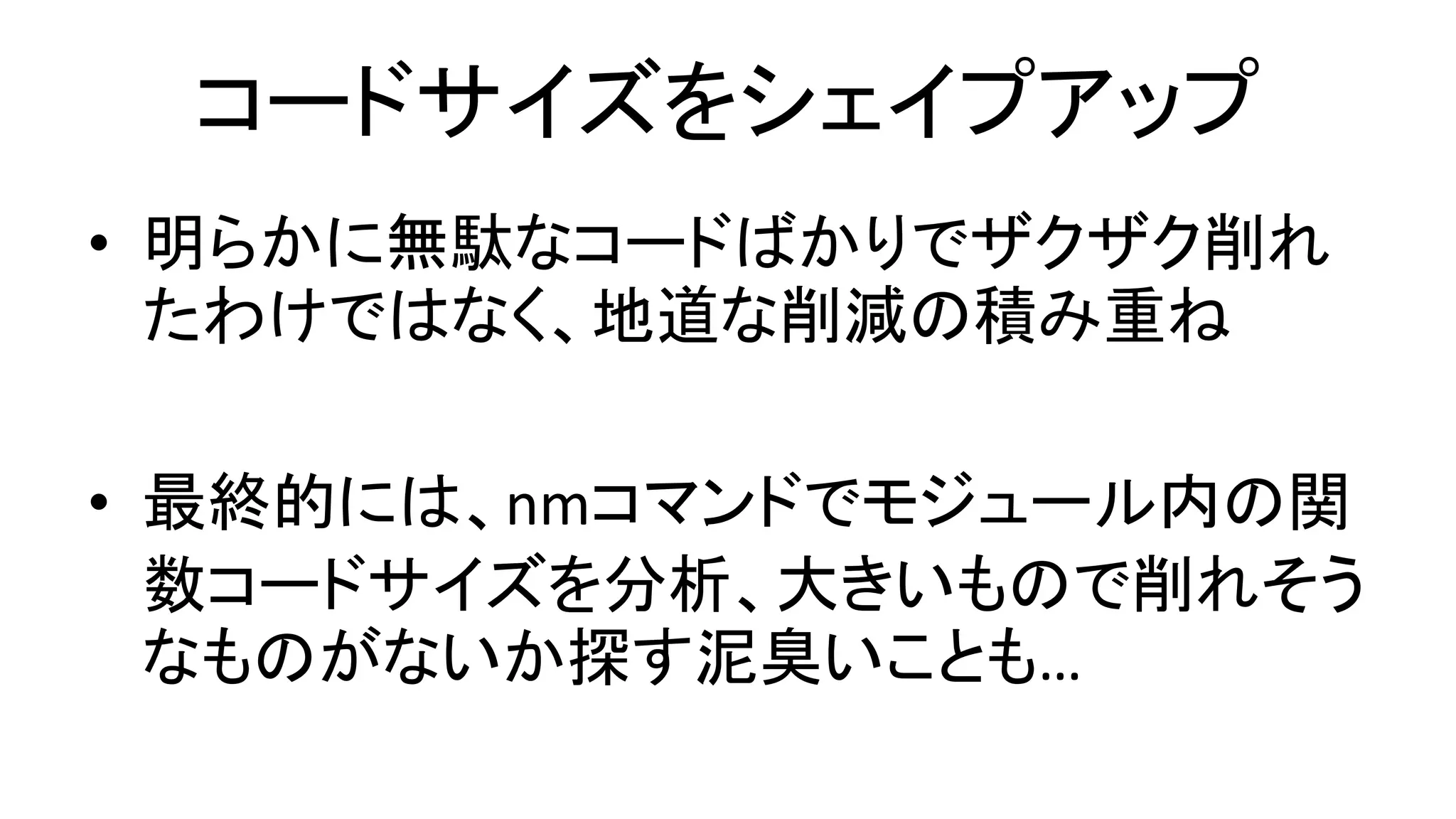 コードサイズをシェイプアップ
• 明らかに無駄なコードばかりでザクザク削れ
たわけではなく、地道な削減の積み重ね
• 最終的には、nmコマンドでモジュール内の関
数コードサイズを分析、大きいもので削れそう
なものがないか探す泥臭いことも…
 