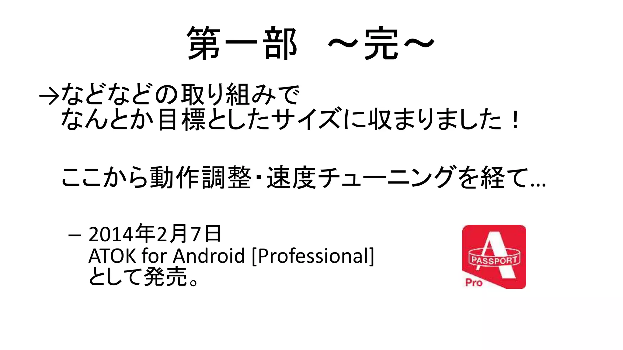 第一部 〜完〜
→などなどの取り組みで
なんとか目標としたサイズに収まりました！
ここから動作調整・速度チューニングを経て…
– 2014年2月7日
ATOK for Android [Professional]
として発売。
 