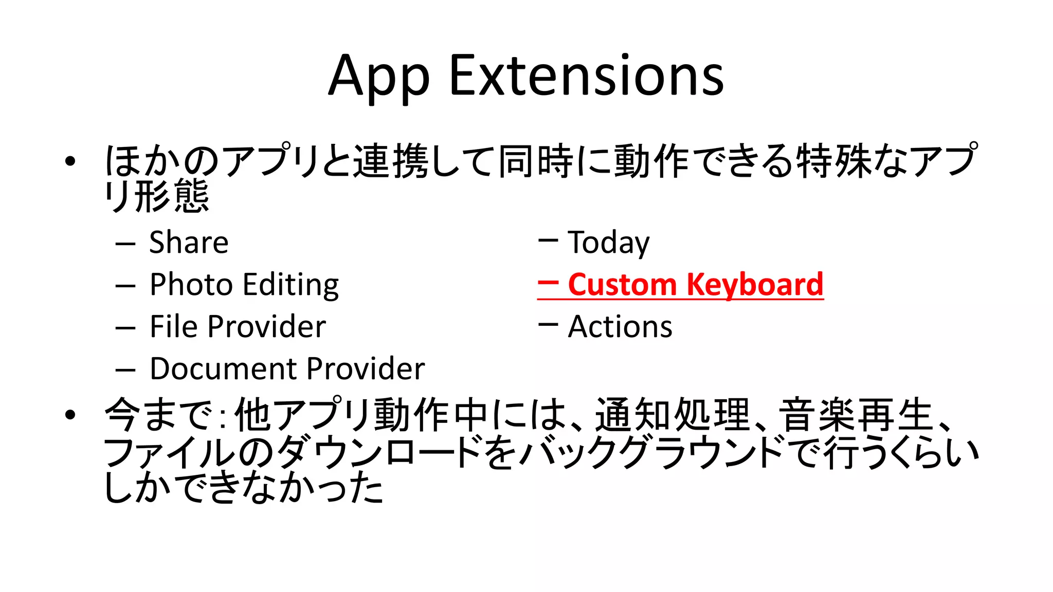 App Extensions
• ほかのアプリと連携して同時に動作できる特殊なアプ
リ形態
– Share ｰ Today
– Photo Editing ｰ Custom Keyboard
– File Provider ｰ Actions
– Document Provider
• 今まで：他アプリ動作中には、通知処理、音楽再生、
ファイルのダウンロードをバックグラウンドで行うくらい
しかできなかった
 