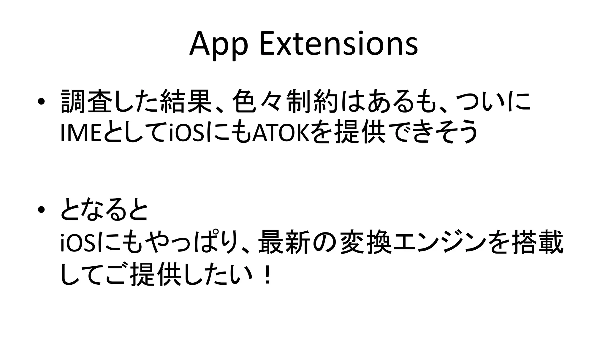 App Extensions
• 調査した結果、色々制約はあるも、ついに
IMEとしてiOSにもATOKを提供できそう
• となると
iOSにもやっぱり、最新の変換エンジンを搭載
してご提供したい！
 