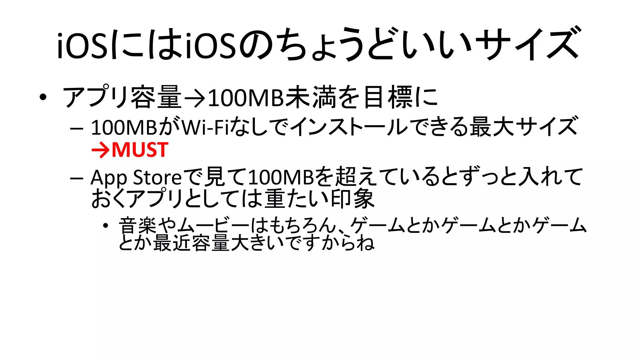 iOSにはiOSのちょうどいいサイズ
• アプリ容量→100MB未満を目標に
– 100MBがWi-Fiなしでインストールできる最大サイズ
→MUST
– App Storeで見て100MBを超えているとずっと入れて
おくアプリとしては重たい印象
• 音楽やムービーはもちろん、ゲームとかゲームとかゲーム
とか最近容量大きいですからね
 