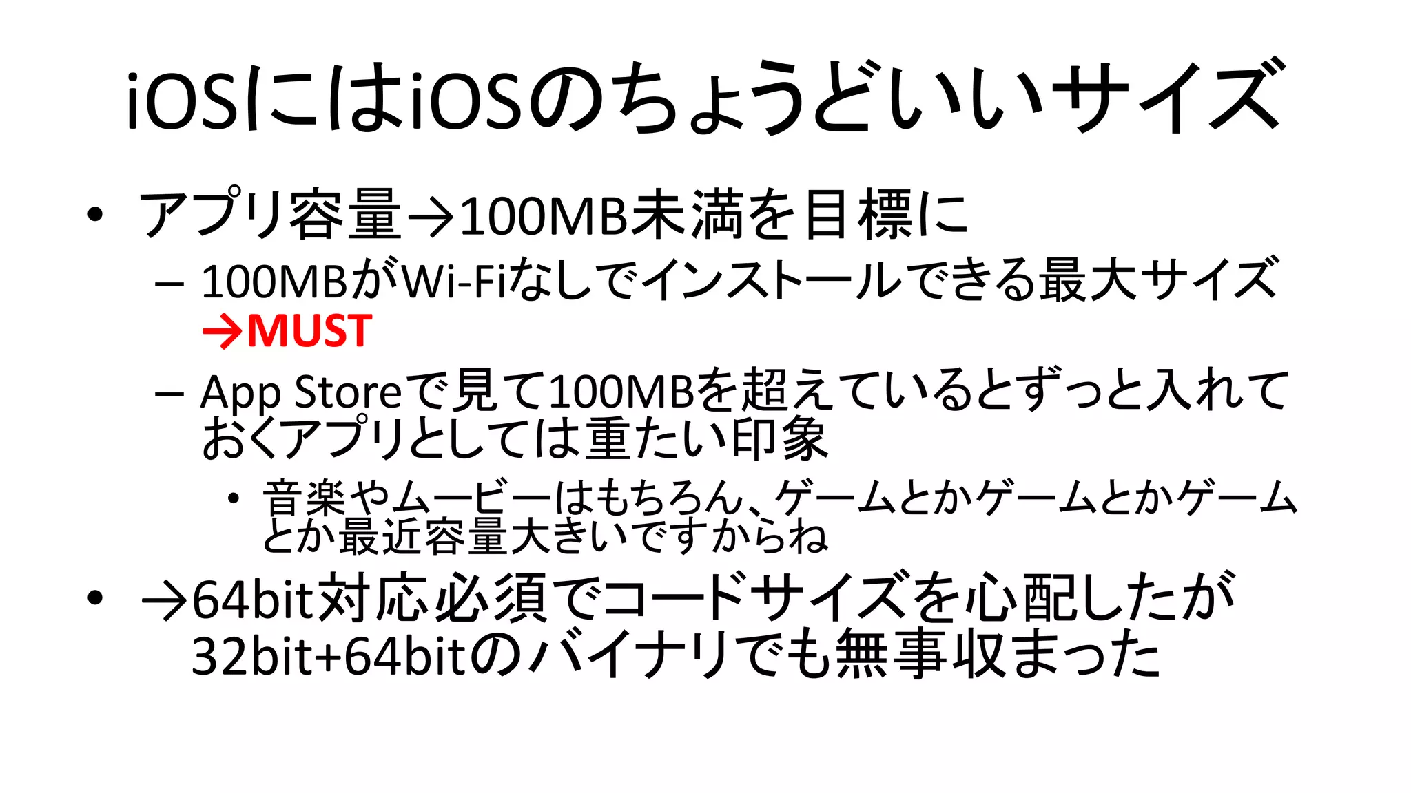 iOSにはiOSのちょうどいいサイズ
• アプリ容量→100MB未満を目標に
– 100MBがWi-Fiなしでインストールできる最大サイズ
→MUST
– App Storeで見て100MBを超えているとずっと入れて
おくアプリとしては重たい印象
• 音楽やムービーはもちろん、ゲームとかゲームとかゲーム
とか最近容量大きいですからね
• →64bit対応必須でコードサイズを心配したが
32bit+64bitのバイナリでも無事収まった
 