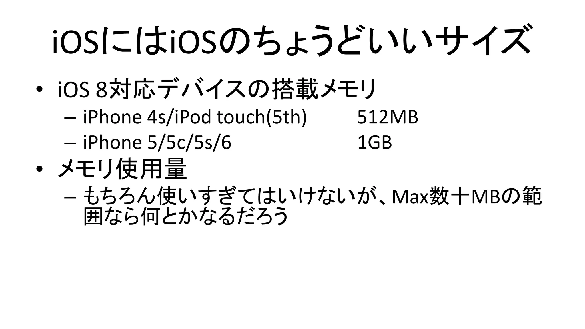 iOSにはiOSのちょうどいいサイズ
• iOS 8対応デバイスの搭載メモリ
– iPhone 4s/iPod touch(5th) 512MB
– iPhone 5/5c/5s/6 1GB
• メモリ使用量
– もちろん使いすぎてはいけないが、Max数十MBの範
囲なら何とかなるだろう
 