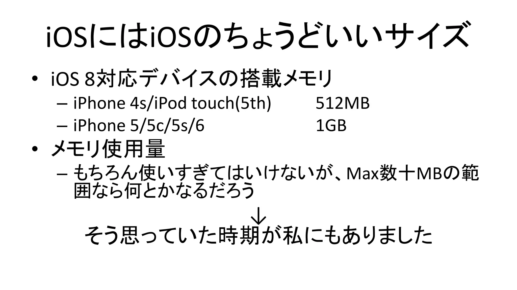 iOSにはiOSのちょうどいいサイズ
• iOS 8対応デバイスの搭載メモリ
– iPhone 4s/iPod touch(5th) 512MB
– iPhone 5/5c/5s/6 1GB
• メモリ使用量
– もちろん使いすぎてはいけないが、Max数十MBの範
囲なら何とかなるだろう
↓
そう思っていた時期が私にもありました
 